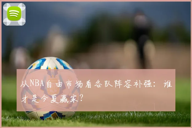 从NBA自由市场看各队阵容补强:谁才是今夏赢家?