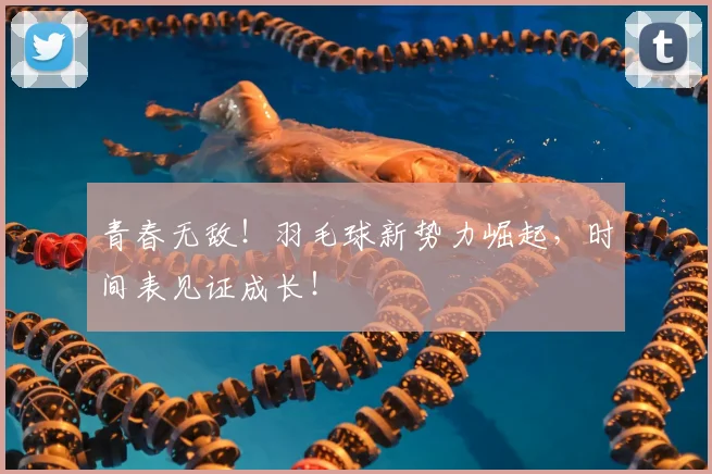 青春无敌!羽毛球新势力崛起,时间表见证成长!