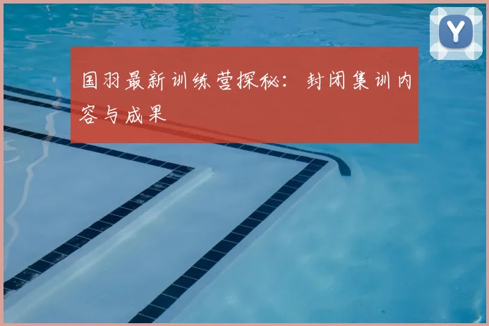 国羽最新训练营探秘：封闭集训内容与成果