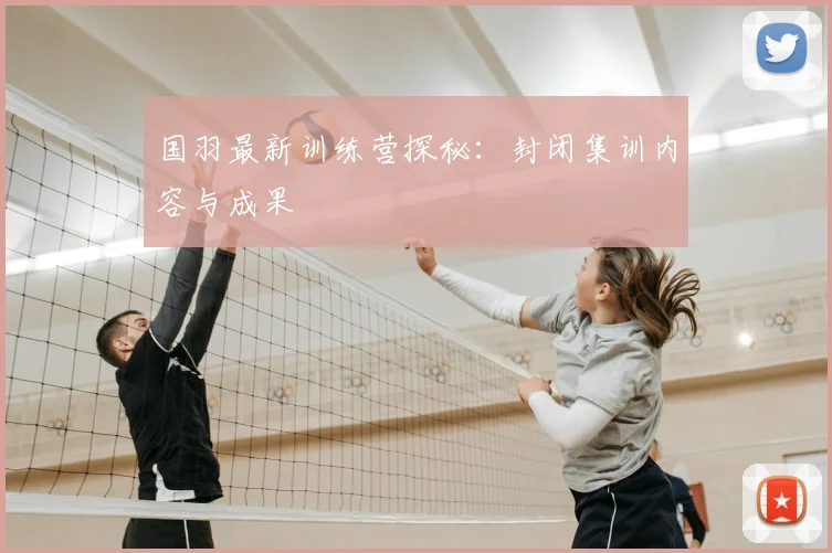 国羽最新训练营探秘：封闭集训内容与成果