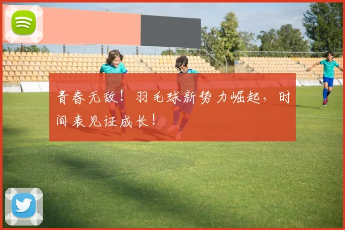 青春无敌!羽毛球新势力崛起,时间表见证成长!