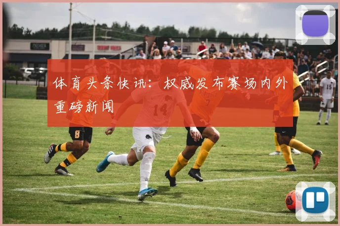 体育头条快讯：权威发布赛场内外重磅新闻