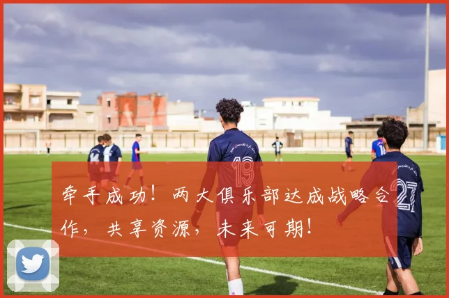 牵手成功！两大俱乐部达成战略合作，共享资源，未来可期！