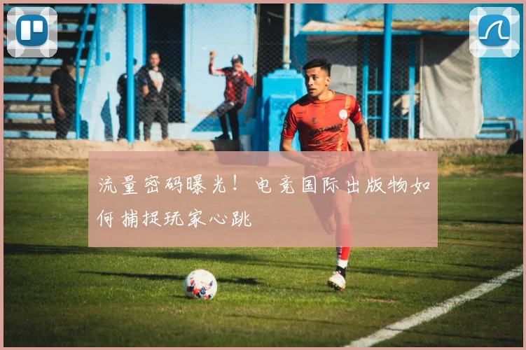 流量密码曝光!电竞国际出版物如何捕捉玩家心跳