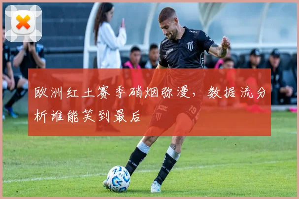 欧洲红土赛季硝烟弥漫，数据流分析谁能笑到最后