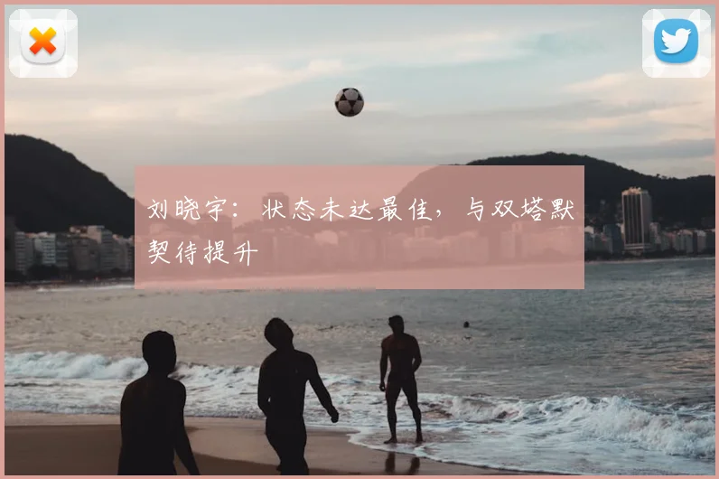 刘晓宇:状态未达最佳,与双塔默契待提升