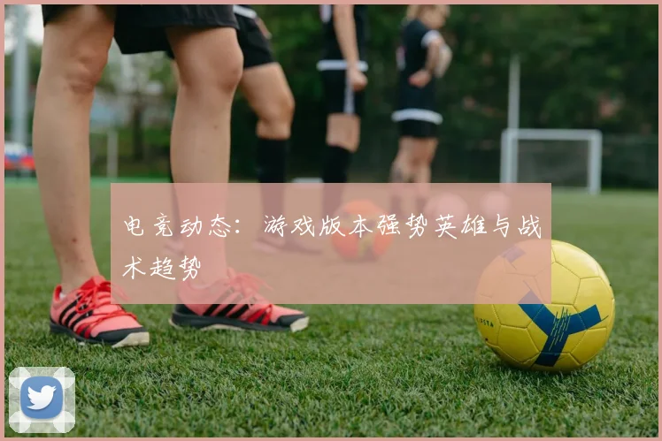 电竞动态：游戏版本强势英雄与战术趋势