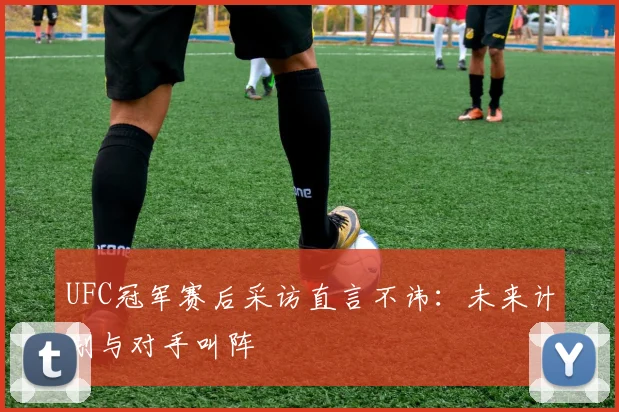 UFC冠军赛后采访直言不讳：未来计划与对手叫阵
