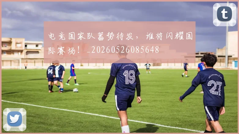 电竞国家队蓄势待发，谁将闪耀国际赛场！_20260526085648