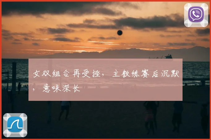 女双组合再受挫，主教练赛后沉默，意味深长
