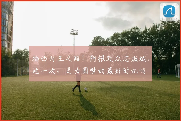 梅西封王之路!阿根廷众志成城,这一次,是为圆梦的最好时机吗