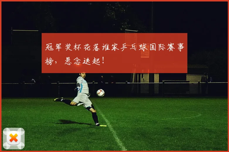冠军奖杯花落谁家乒乓球国际赛事榜，悬念迭起！