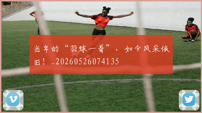 当年的“羽球一哥”，如今风采依旧！_20260526074135