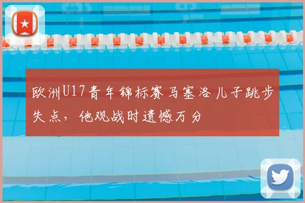 欧洲U17青年锦标赛马塞洛儿子跳步失点,他观战时遗憾万分