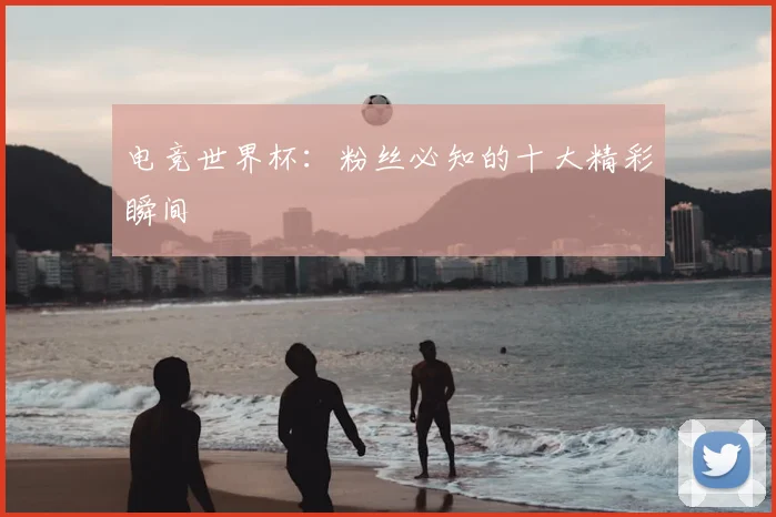 电竞世界杯：粉丝必知的十大精彩瞬间