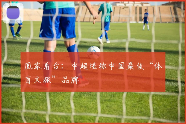 凰家看台:中超堪称中国最佳“体育文旅”品牌