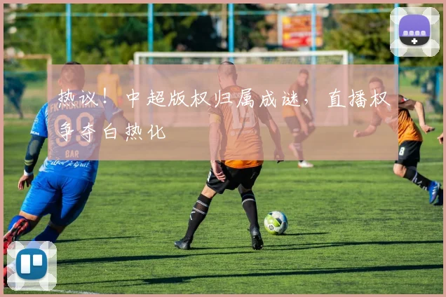 热议！中超版权归属成谜，直播权争夺白热化