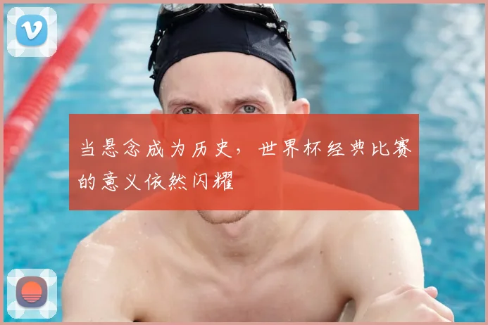 当悬念成为历史，世界杯经典比赛的意义依然闪耀