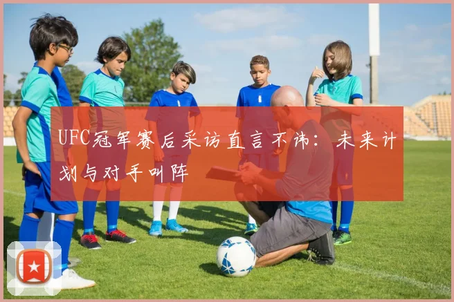 UFC冠军赛后采访直言不讳：未来计划与对手叫阵