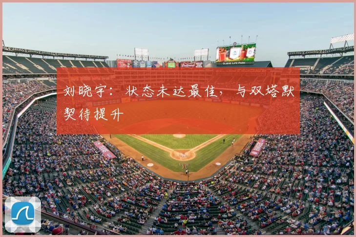 刘晓宇:状态未达最佳,与双塔默契待提升