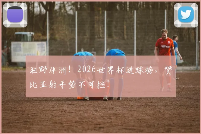 狂野非洲！2026世界杯进球榜，赞比亚射手势不可挡！