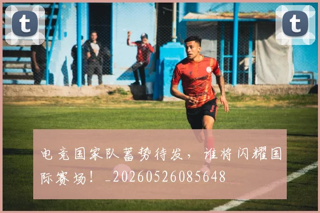 电竞国家队蓄势待发，谁将闪耀国际赛场！_20260526085648