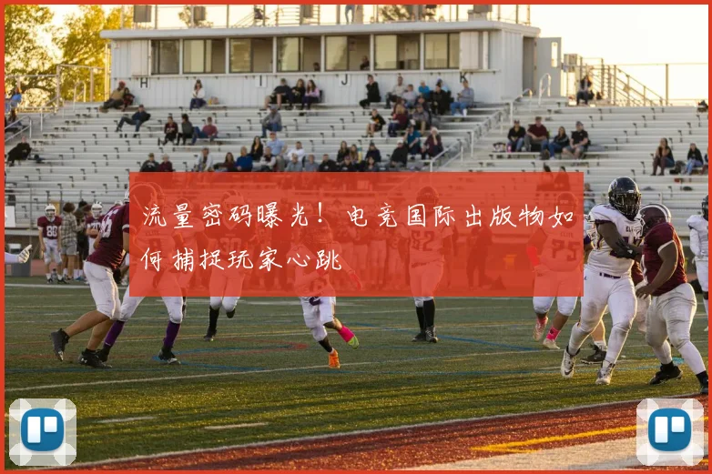 流量密码曝光!电竞国际出版物如何捕捉玩家心跳