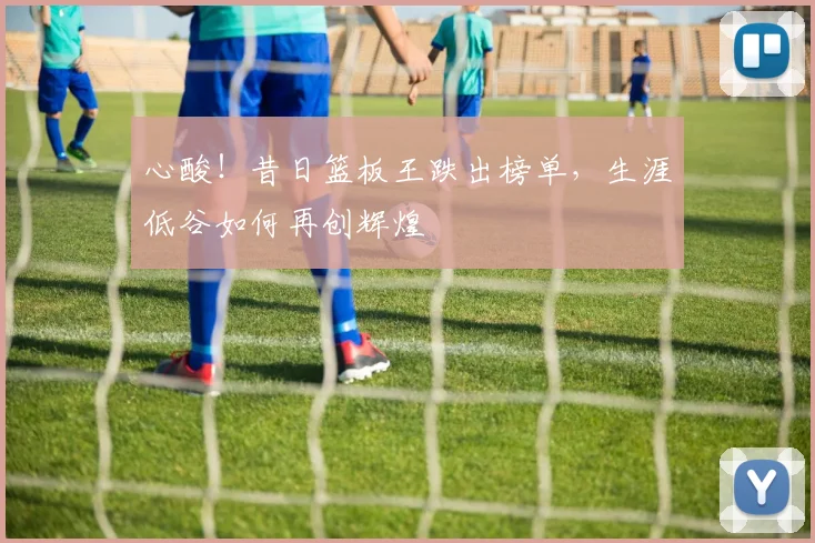 心酸!昔日篮板王跌出榜单,生涯低谷如何再创辉煌