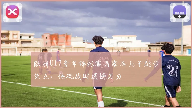 欧洲U17青年锦标赛马塞洛儿子跳步失点，他观战时遗憾万分