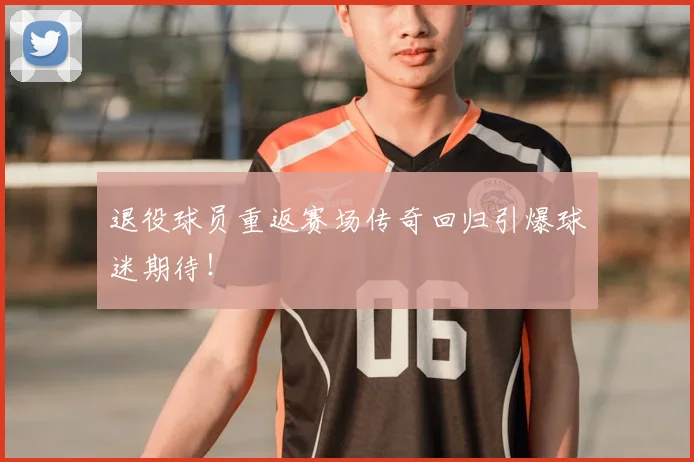 退役球员重返赛场传奇回归引爆球迷期待！