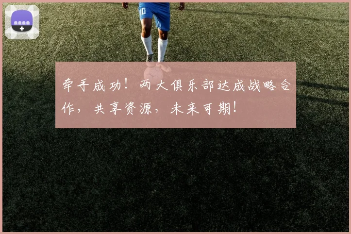 牵手成功！两大俱乐部达成战略合作，共享资源，未来可期！