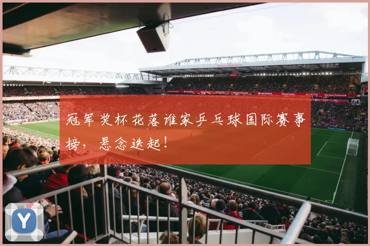 冠军奖杯花落谁家乒乓球国际赛事榜，悬念迭起！