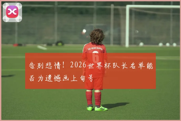 告别悲情!2026世界杯队长名单能否为遗憾画上句号
