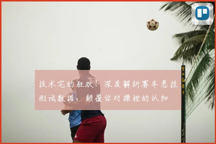 技术宅的狂欢！深度解析赛车悬挂测试数据，颠覆你对操控的认知