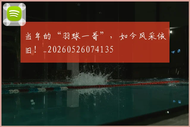 当年的“羽球一哥”，如今风采依旧！_20260526074135
