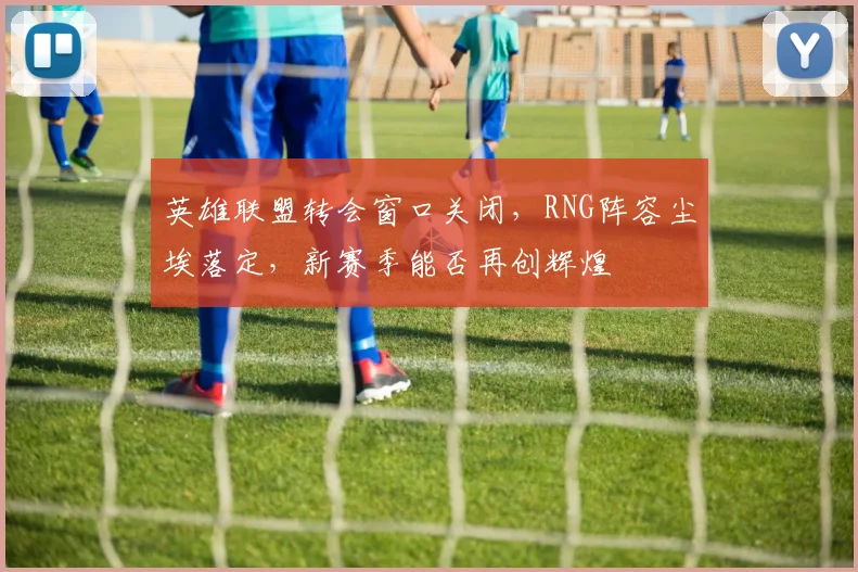 英雄联盟转会窗口关闭,RNG阵容尘埃落定,新赛季能否再创辉煌